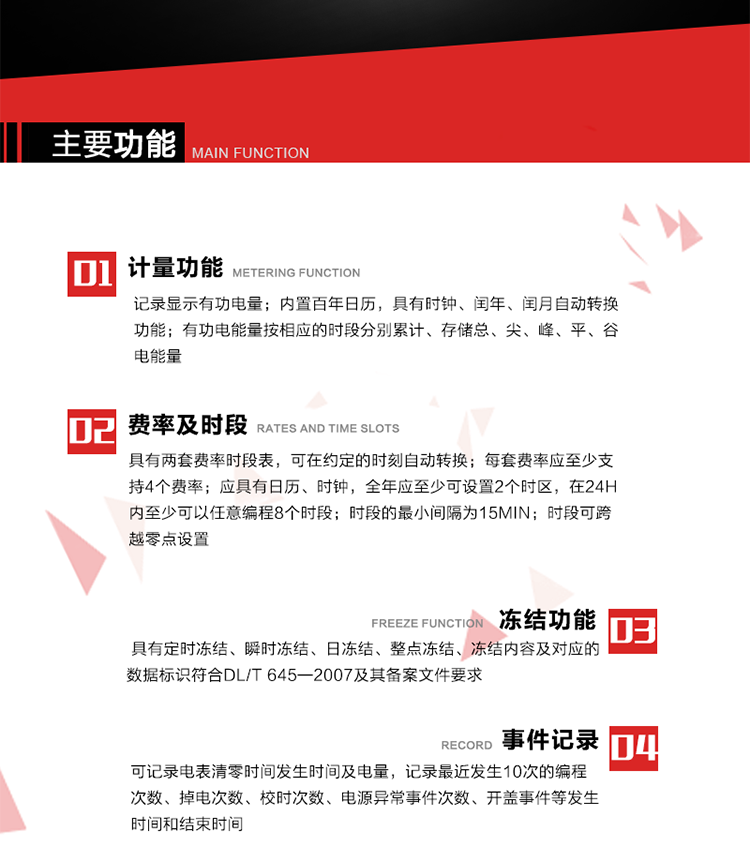 主要功能
1. 計量功能
記錄顯示有功電量
2. 計時功能
內置百年日歷，具有時鐘、閏年、閏月自動轉換功能。
3. 分時計量功能
有功電能量按相應的時段分別累計、存儲總、尖、峰、平、谷電能量 
4. 費率、時段： 
a）具有兩套費率時段表，可在約定的時刻自動轉換；每套費率應至少支持4個費率。 
b）應具有日歷、時鐘，全年應至少可設置2個時區，在24h內至少可以任意編程8個時段；時段的最小間隔為15min；時段可跨越零點設置。 
5. 凍結功能 
1. 定時凍結：按照約定的時間及間隔凍結電能量數據；每個凍結量至少應保存60次。 
2. 瞬時凍結：在非正常情況下，凍結當前的日歷、時間、所有電能量和重要測量的數據；瞬時凍結量應保存最后3次的數據。 
3. 日凍結：存儲每天零點時刻的電能量，可存儲62天的數據。 
4. 整點凍結：存儲整點時刻或半點時刻的有功總電能，可存儲254個數據。
5. 凍結內容及對應的數據標識符合DL/T 645—2007及其備案文件要求。 
6. 事件記錄 
可記錄電表清零時間發生時間及電量，記錄最近發生10次的編程次數、掉電次數、校時次數、電源異常事件次數、開蓋事件等發生時間和結束時間。
7. 負荷記錄
電表可記錄負荷記錄內容從“電壓、電流、頻率”、“有功功率”、“功率因數”、“有功總電能”四類數據項中任意組合，設定時間從1~60min之間任意設置，如設定時間為15min電表最少可記錄3天的數據，負荷記錄可通過POS機或RS485方式抄讀。
8. 設置與清零 
電能表出廠后不允許設置底度，不允許清零等一些參數設置。
9. 通訊功能
　　具有一路調制型紅外通訊接口、一路完全隔離的RS485通訊接口，方便現場維護和遠程數據采集。通訊規約遵循DL/T 645 《多功能電能表通訊規約》，并可根據用戶要求定制通訊規約。