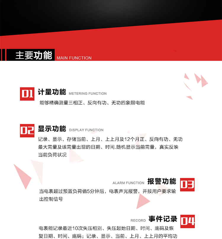 主要功能
1. 能夠精確測量三相正、反向有功、無功四象限電能。
2. 記錄、顯示、存儲當前、上月、上上月及12個月正、反向有功、無功最大需量及該需量出現的日期、時間.隨機顯示當前需量，真實反映當前負荷狀況。
3. 實時顯示A、B、C三相電壓、電流、頻率值。
4. 實時顯示A、B、C三相視在功率、有功、無功功率值。
5. 記錄、顯示、當前、上月、上上月的平均功率因數值。
6. 電表能記錄最近10次失壓相別、失壓起始日期、時間、底碼及恢復日期、時間、底碼。
7. 當三相電壓失壓且電流回路的電流大于等于5％Ib時，電表判定為故障全失壓，，電表記錄失壓累計時間、累積次數。當電壓恢復時可以顯示以上記錄。
8. 當電表的三相電壓正常，一相或兩相的電流小于啟動電流并持續1分鐘時，電表判斷為故障失流，電表能記錄最近5次失流相別、失流起始日期、時間、底碼及恢復日期、時間、底碼。
9. 可按月記錄、顯示當前電表總運行時間以及當前、上月、上上月A相、B相、C相電壓越上限、越下限時間及越上限越下限時間之和，統計電壓合格率數據。電壓上、下限閥值可編程設置。
10. 當電表超過預置負荷值5分鐘后，電表聲光報警，并按用戶要求輸出控制信號。