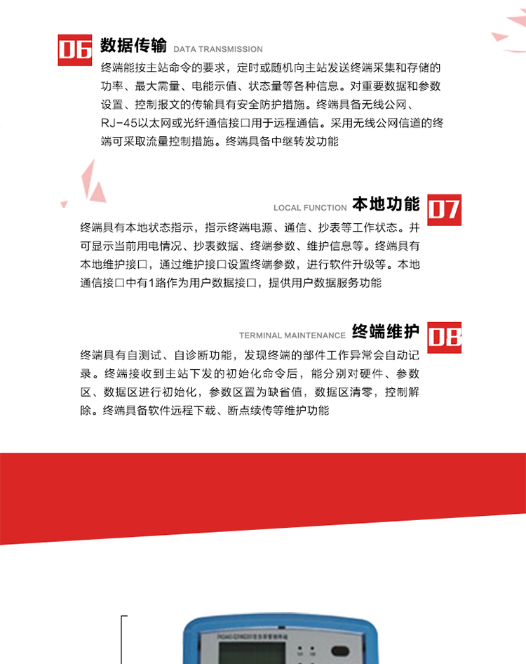 4、控制功能 
終端具備的控制功能主要分為功率定值控制（時段功控、廠休功控、營業報停功控、當前功率下浮功控）、電量定值控制（月電控、購電控）、保電/剔除、遠方控制這四大類。 
5、事件記錄
終端根據主站設置的事件屬性按照重要事件和一般事件分類記錄。每條記錄的內容包括事件類型、發生時間及相關情況。對于主站設置的重要事件，當事件發生后終端實時刷新重要事件計數器內容，記為記錄，并可以通過主站請求訪問召測事件記錄，對于采用平衡傳輸信道的終端應直接將重要事件主動及時上報主站。對于主站設置的一般事件，當事件發生后終端實時刷新一般事件計數器內容，記為事件記錄，等待主站查詢。
6、數據傳輸
終端能按主站命令的要求，定時或隨機向主站發送終端采集和存儲的功率、最大需量、電能示值、狀態量等各種信息。對重要數據和參數設置、控制報文的傳輸具有安全防護措施。終端具備無線公網、RJ-45以太網或光纖通信接口用于遠程通信。采用無線公網信道的終端可采取流量控制措施。終端具備中繼轉發功能。
7、本地功能
終端具有本地狀態指示，指示終端電源、通信、抄表等工作狀態。并可顯示當前用電情況、抄表數據、終端參數、維護信息等。終端具有本地維護接口，通過維護接口設置終端參數，進行軟件升級等。本地通信接口中有1路作為用戶數據接口，提供用戶數據服務功能。由用戶根據需要查詢實時用電數據和參數（如用電曲線、時段費率、購用電信息等）、供電信息（如停限電通知、電價信息、催費信息等）、告警信息等。
8、終端維護 終端具有自測試、自診斷功能，發現終端的部件工作異常會自動記錄。終端接收到主站下發的初始化命令后，能分別對硬件、參數區、數據區進行初始化，參數區置為缺省值，數據區清零，控制解除。終端具備軟件遠程下載、斷點續傳等維護功能。
