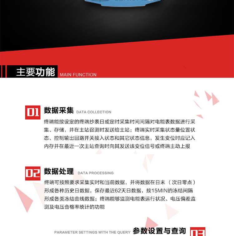 主要功能
1、數(shù)據(jù)采集器
終端能按設定的終端抄表日或定時采集時間間隔對電能表數(shù)據(jù)進行采集、存儲，并在主站召測時發(fā)送給主站，終端記錄的電能表數(shù)據(jù)，應與所連接的電能表顯示的相應數(shù)據(jù)一致。終端實時采集狀態(tài)量位置狀態(tài)、控制輸出回路開關接入狀態(tài)和其它狀態(tài)信息，發(fā)生變位時應記入內存并在最近一次主站查詢時向其發(fā)送該變位信號或終端主動上報。終端能接收電能表輸出的脈沖，并根據(jù)電能表脈沖常數(shù)Kp（imp/kWh或imp/kvarh）、TV變比KTV、TA變比KTA計算1min平均功率，并記錄當日、當月功率最大值和出現(xiàn)時間。 
終端具備電壓、電流等模擬量采集功能，測量電壓、電流、功率、功率因數(shù)等，終端具有電壓監(jiān)測越限統(tǒng)計功能，其電壓準確度等級為0.5；具有諧波數(shù)據(jù)統(tǒng)計功能，諧波分量準確度等級為1。 
2、數(shù)據(jù)處理 
終端可按照要求采集實時和當前數(shù)據(jù)；終端可按要求將采集的數(shù)據(jù)在日末（次日零點）形成各種歷史日數(shù)據(jù)，并保存最近62天日數(shù)據(jù)；終端可按要求將采集的數(shù)據(jù)按15min的凍結間隔形成各類凍結曲線數(shù)據(jù)，并保存最近30天曲線數(shù)據(jù)；終端可按要求將采集的數(shù)據(jù)在月末零點（每月1日零點）生成各種歷史月數(shù)據(jù)，并保存最近12個月的月數(shù)據(jù)。 
終端能夠監(jiān)測電能表運行狀況、電壓偏差監(jiān)測及電壓合格率統(tǒng)計的功能；終端具有按設置的功率因數(shù)分段限值對監(jiān)測點的功率因數(shù)進行分析統(tǒng)計，記錄每月功率因數(shù)越限值發(fā)生在各區(qū)段的累計時間。
3、參數(shù)設置與查詢
終端具備通過遠程或本地的方式對終端時鐘、TA變比、TV變比、電能表常數(shù)、限值參數(shù)、功率控制參數(shù)、預付費控制參數(shù)、終端參數(shù)、抄表參數(shù)等進行讀取與設置的功能。 
4、控制功能 
終端具備的控制功能主要分為功率定值控制（時段功控、廠休功控、營業(yè)報停功控、當前功率下浮功控）、電量定值控制（月電控、購電控）、保電/剔除、遠方控制這四大類。 